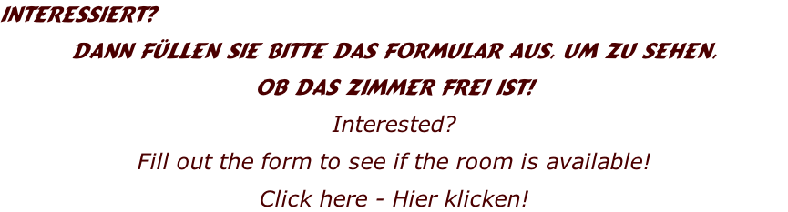 Interessiert? 
Dann füllen Sie bitte das Formular aus, um zu sehen,
ob das Zimmer frei ist!
Interested?
Fill out the form to see if the room is available!
Click here - Hier klicken!